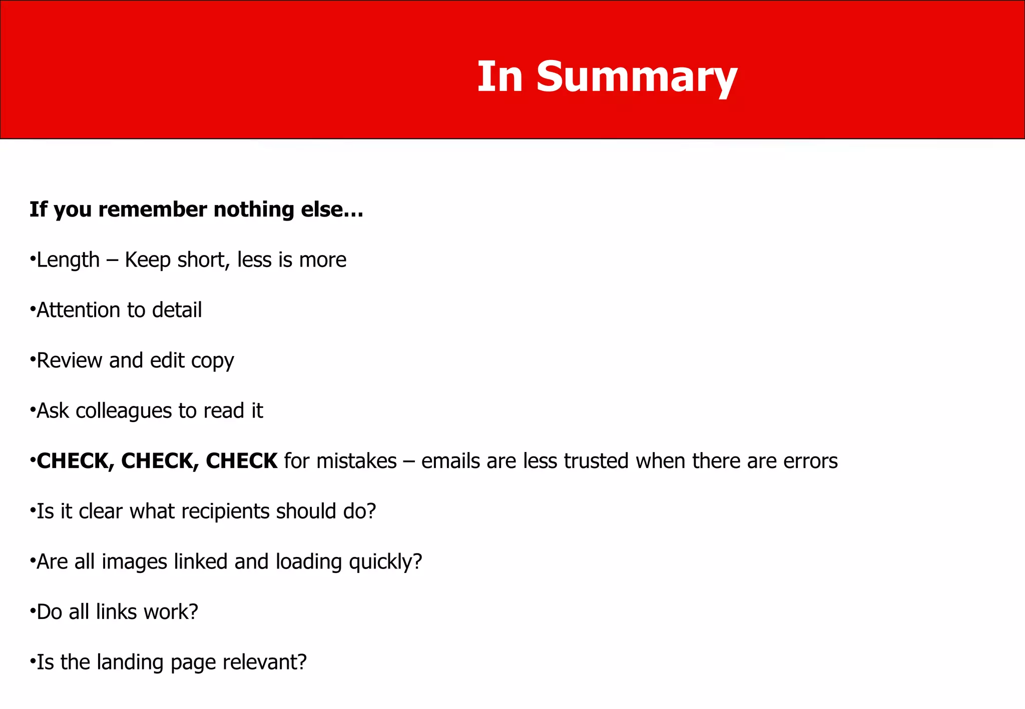 In Summary If you remember nothing else… Length – Keep short, less is more  Attention to detail Review and edit copy Ask colleagues to read it  CHECK, CHECK, CHECK  for mistakes – emails are less trusted when there are errors Is it clear what recipients should do? Are all images linked and loading quickly?  Do all links work?  Is the landing page relevant? 