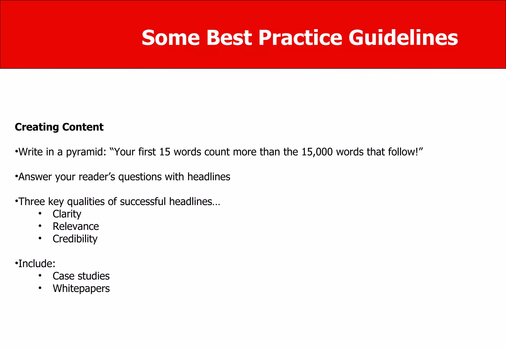 Some Best Practice Guidelines Creating Content Write in a pyramid: “Your first 15 words count more than the 15,000 words that follow!”  Answer your reader’s questions with headlines  Three key qualities of successful headlines…  Clarity  Relevance  Credibility Include:  Case studies  Whitepapers  