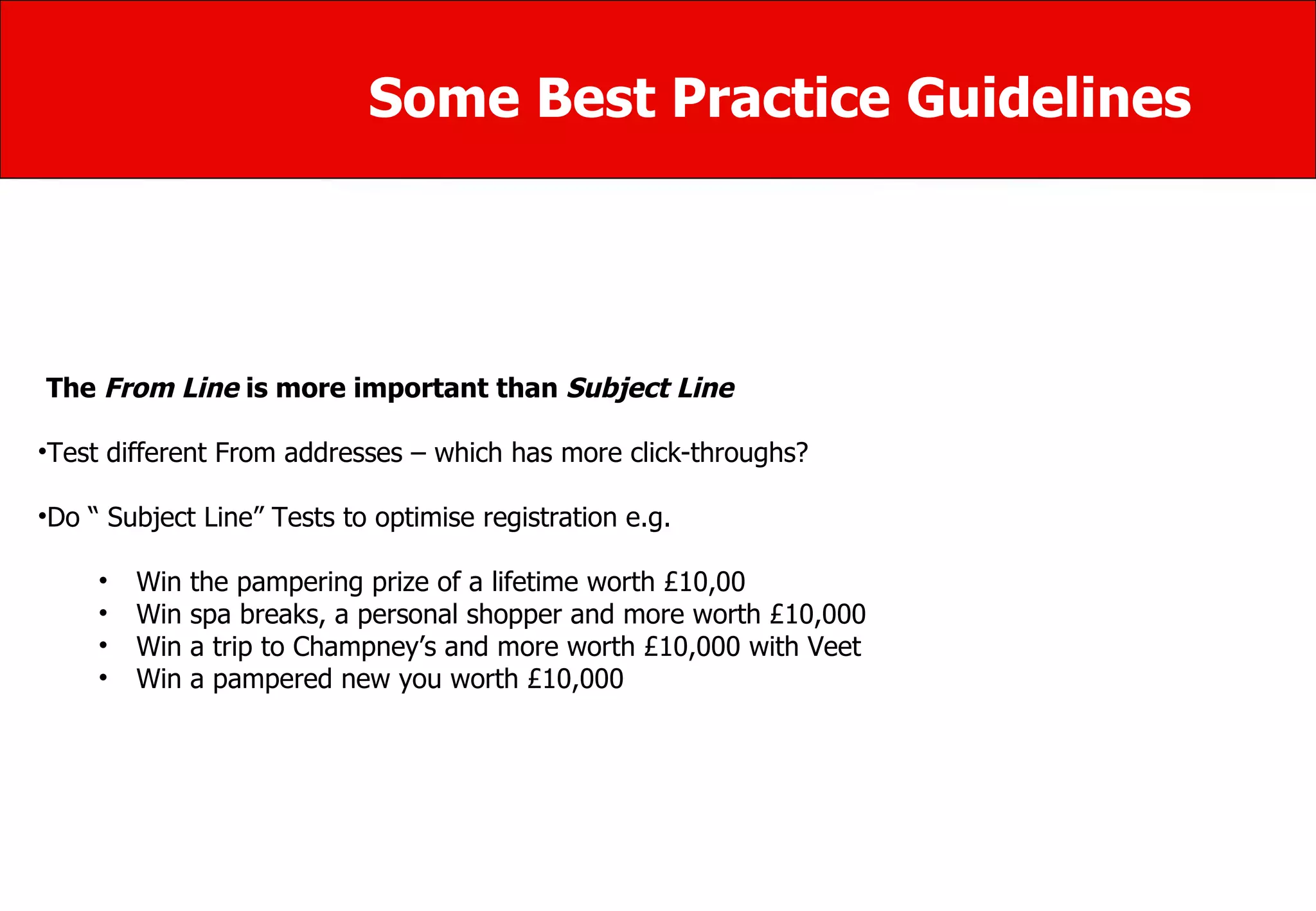 Some Best Practice Guidelines The  From Line  is more important than  Subject Line Test different From addresses – which has more click-throughs? Do “ Subject Line” Tests to optimise registration e.g. Win the pampering prize of a lifetime worth £10,00  Win spa breaks, a personal shopper and more worth £10,000  Win a trip to Champney’s and more worth £10,000 with Veet Win a pampered new you worth £10,000 