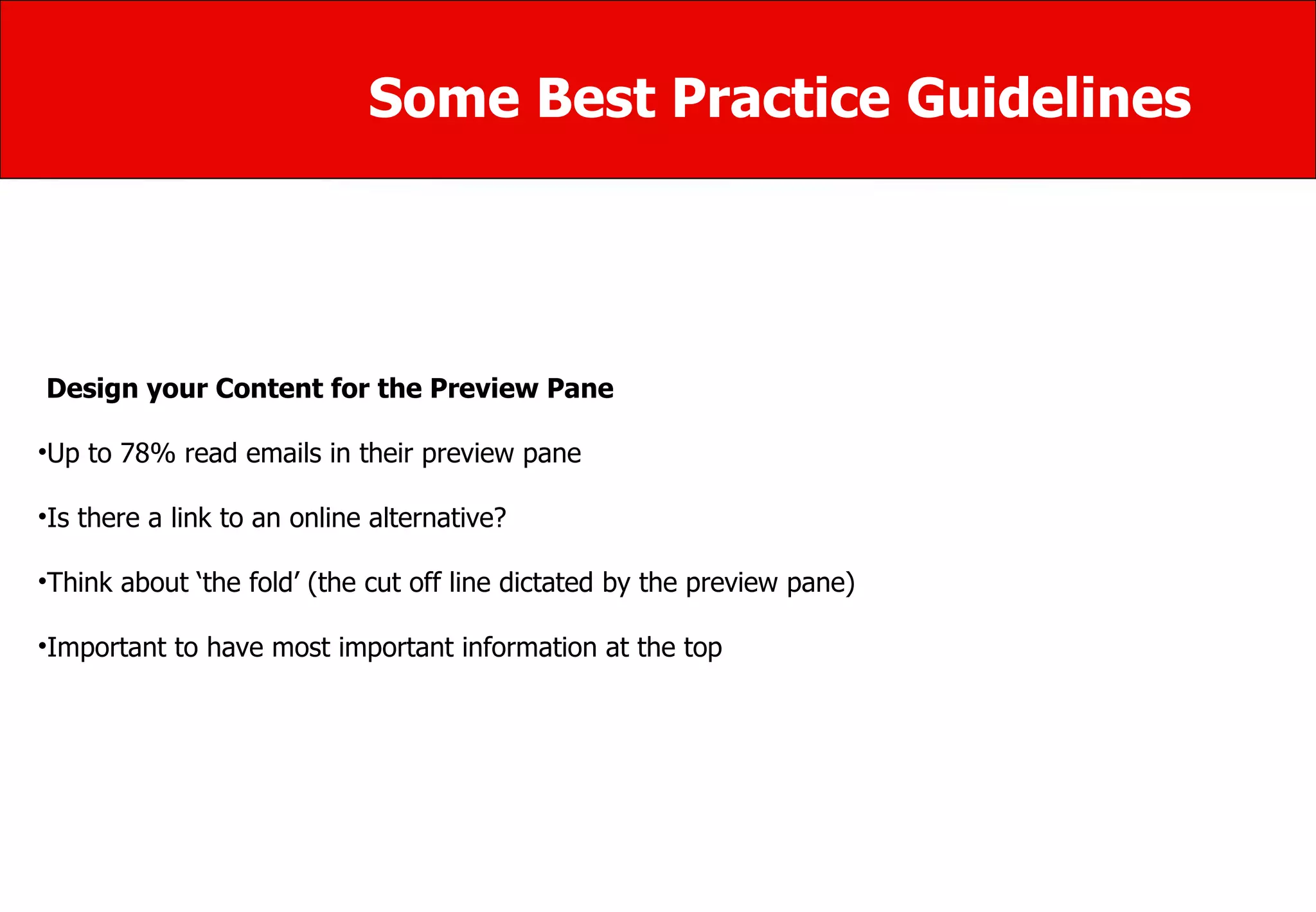 Some Best Practice Guidelines Design your Content for the Preview Pane  Up to 78% read emails in their preview pane  Is there a link to an online alternative? Think about ‘the fold’ (the cut off line dictated by the preview pane) Important to have most important information at the top 