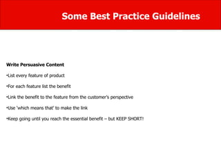 Some Best Practice Guidelines Write Persuasive Content List every feature of product  For each feature list the benefit  Link the benefit to the feature from the customer’s perspective  Use ‘which means that’ to make the link  Keep going until you reach the essential benefit – but KEEP SHORT! 