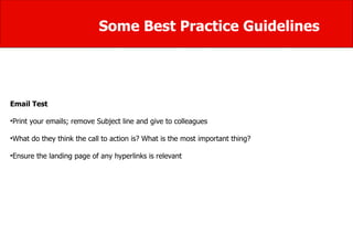Some Best Practice Guidelines Email Test Print your emails; remove Subject line and give to colleagues What do they think the call to action is? What is the most important thing? Ensure the landing page of any hyperlinks is relevant 