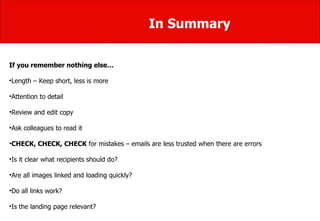 In Summary If you remember nothing else… Length – Keep short, less is more  Attention to detail Review and edit copy Ask colleagues to read it  CHECK, CHECK, CHECK  for mistakes – emails are less trusted when there are errors Is it clear what recipients should do? Are all images linked and loading quickly?  Do all links work?  Is the landing page relevant? 
