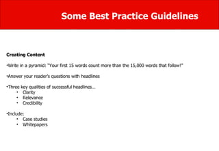 Some Best Practice Guidelines Creating Content Write in a pyramid: “Your first 15 words count more than the 15,000 words that follow!”  Answer your reader’s questions with headlines  Three key qualities of successful headlines…  Clarity  Relevance  Credibility Include:  Case studies  Whitepapers  