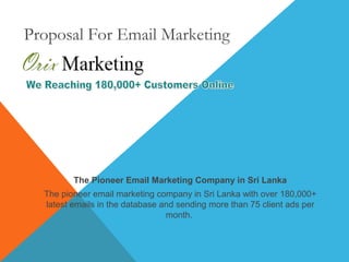 Proposal For Email Marketing
The Pioneer Email Marketing Company in Sri Lanka
The pioneer email marketing company in Sri Lanka with over 180,000+
latest emails in the database and sending more than 75 client ads per
month.
 