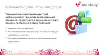 Возможность дополнительного дохода 
Транзакционные и персональные Email 
сообщения могут приносить дополнительный 
доход, если предоставить в рассылках место для 
рекламы предложений ваших партнеров: 
 Контакт не передается партнеру. 
 Реклама появится только в письмах тех, кто наиболее подходит 
под требования партнера. 
 Рекламировать можно в том числе и предложения дочерних 
структур банка. 
 