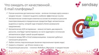 Что ожидать от качественной . 
Е-mail платформы? 
 Полная аналитика доставленных писем – включая тепловую карту кликов в 
каждом письме – позволит выделить наиболее эффективные ссылки. 
 Автоматическая сегментация клиентов на основе их интереса в рассылке 
(заинтересовавшиеся определенным продуктом будут автоматически 
выделены в группу, которой надо отправить более развернутое 
предложение). 
 Автоматическое A/B тестирование – можно составить два варианта 
рассылки, они будут протестированы на части аудитории и остальным 
автоматически уйдет самый лучший вариант. 
 Синергия между SMS и Email коммуникациями позволяет добиться 
наилучшего результата. 
 Любая степень персонализации (включая персональные промо коды) 
 Скорость отправки – до 10 млн писем в час. 
 Социализация рассылок - «кнопки» Фейсбука, ВКонтакте в каждом письме 
 