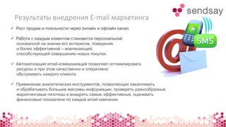 Результаты внедрения E-mail маркетинга 
 Рост продаж и лояльности через онлайн и офлайн канал 
 Работа с каждым клиентом становится персональной, 
основанной на знании его интересов, поведения, 
и более эффективной – вовлекающей, 
способствующей совершению новых покупок. 
 Автоматизация email-коммуникаций позволяет оптимизировать 
ресурсы и при этом качественно и оперативно 
обслуживать каждого клиента. 
 Применение аналитических инструментов, позволяющих накапливать 
и обрабатывать большие массивы информации, проверять разнообразные 
маркетинговые гипотезы и внедрять самые эффективные, оценивать 
финансовые показатели по каждой email-кампании. 
 