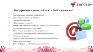 Инструменты «умного» E-mail и SMS маркетинга? 
 Транзакционные рассылки. SMS vs E-Mail? 
 Сегментация получателей. Таргетинг. 
 Партнерские рассылки 
 «Дожимающие» рассылки 
 up sale, cross sale - дополнительная прибыль от возможностей 
персональных контактов с клиентами 
 Автоматические поздравления с праздниками 
(в том числе с персональными) клиентов и партнеров 
 Триггерные рассылки 
(персональное автоматическое информирование клиентов) 
 Аналитика и отчетность 
 SaaS платформа - система управления клиентами 
 