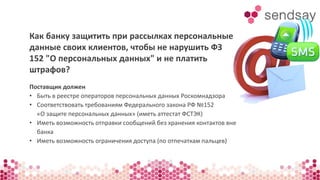 Как банку защитить при рассылках персональные 
данные своих клиентов, чтобы не нарушить ФЗ 
152 "О персональных данных" и не платить 
штрафов? 
Поставщик должен 
• Быть в реестре операторов персональных данных Роскомнадзора 
• Соответствовать требованиям Федерального закона РФ №152 
«О защите персональных данных» (иметь аттестат ФСТЭК) 
• Иметь возможность отправки сообщений без хранения контактов вне 
банка 
• Иметь возможность ограничения доступа (по отпечаткам пальцев) 
 