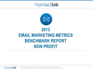 This document is the intellectual property of ContactLab and was created for demonstration purposes only. 
It may not be modified, organized or reutilized in any way without the express written permission of the rightful owner. 
2013 
EMAIL MARKETING METRICS 
BENCHMARK REPORT 
NON PROFIT 
 