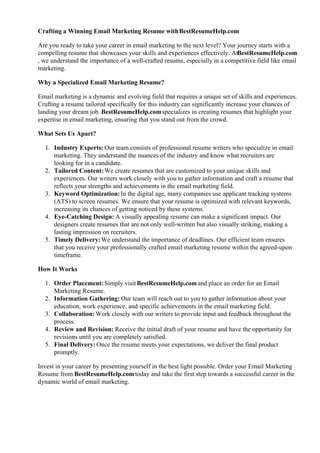 Crafting a Winning Email Marketing Resume withBestResumeHelp.com
Are you ready to take your career in email marketing to the next level? Your journey starts with a
compelling resume that showcases your skills and experiences effectively. AtBestResumeHelp.com
, we understand the importance of a well-crafted resume, especially in a competitive field like email
marketing.
Why a Specialized Email Marketing Resume?
Email marketing is a dynamic and evolving field that requires a unique set of skills and experiences.
Crafting a resume tailored specifically for this industry can significantly increase your chances of
landing your dream job. BestResumeHelp.comspecializes in creating resumes that highlight your
expertise in email marketing, ensuring that you stand out from the crowd.
What Sets Us Apart?
1. Industry Experts: Our team consists of professional resume writers who specialize in email
marketing. They understand the nuances of the industry and know what recruiters are
looking for in a candidate.
2. Tailored Content:We create resumes that are customized to your unique skills and
experiences. Our writers work closely with you to gather information and craft a resume that
reflects your strengths and achievements in the email marketing field.
3. Keyword Optimization:In the digital age, many companies use applicant tracking systems
(ATS) to screen resumes. We ensure that your resume is optimized with relevant keywords,
increasing its chances of getting noticed by these systems.
4. Eye-Catching Design: A visually appealing resume can make a significant impact. Our
designers create resumes that are not only well-written but also visually striking, making a
lasting impression on recruiters.
5. Timely Delivery:We understand the importance of deadlines. Our efficient team ensures
that you receive your professionally crafted email marketing resume within the agreed-upon
timeframe.
How It Works
1. Order Placement:Simply visitBestResumeHelp.comand place an order for an Email
Marketing Resume.
2. Information Gathering: Our team will reach out to you to gather information about your
education, work experience, and specific achievements in the email marketing field.
3. Collaboration: Work closely with our writers to provide input and feedback throughout the
process.
4. Review and Revision: Receive the initial draft of your resume and have the opportunity for
revisions until you are completely satisfied.
5. Final Delivery:Once the resume meets your expectations, we deliver the final product
promptly.
Invest in your career by presenting yourself in the best light possible. Order your Email Marketing
Resume from BestResumeHelp.comtoday and take the first step towards a successful career in the
dynamic world of email marketing.
 