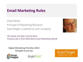Email Marketing Rules
Chad White
Principal of Marketing Research
ExactTarget, a salesforce.com company
The Good, the Bad, and the Best:
Practices for a Post-Wild West Email Marketing World

Digital Marketing Priorities 2013
Brought to you by:

<Insert
a headshot
pic>

 