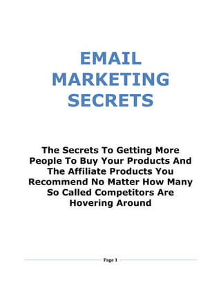 Page 1
EMAIL
MARKETING
SECRETS
The Secrets To Getting More
People To Buy Your Products And
The Affiliate Products You
Recommend No Matter How Many
So Called Competitors Are
Hovering Around
 