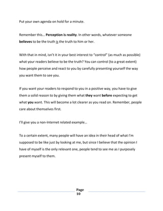 Page
10
Put your own agenda on hold for a minute.
Remember this… Perception is reality. In other words, whatever someone
believes to be the truth is the truth to him or her.
With that in mind, isn’t it in your best interest to “control” (as much as possible)
what your readers believe to be the truth? You can control (to a great extent)
how people perceive and react to you by carefully presenting yourself the way
you want them to see you.
If you want your readers to respond to you in a positive way, you have to give
them a solid reason to by giving them what they want before expecting to get
what you want. This will become a lot clearer as you read on. Remember, people
care about themselves first.
I’ll give you a non-Internet related example…
To a certain extent, many people will have an idea in their head of what I’m
supposed to be like just by looking at me, but since I believe that the opinion I
have of myself is the only relevant one, people tend to see me as I purposely
present myself to them.
 
