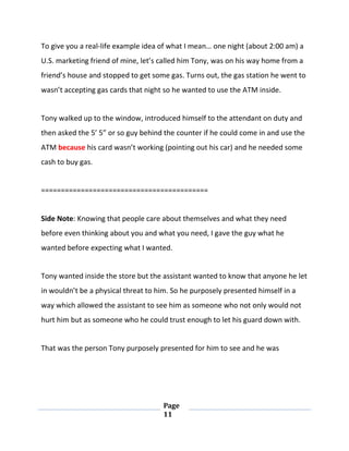 Page
11
To give you a real-life example idea of what I mean… one night (about 2:00 am) a
U.S. marketing friend of mine, let’s called him Tony, was on his way home from a
friend’s house and stopped to get some gas. Turns out, the gas station he went to
wasn’t accepting gas cards that night so he wanted to use the ATM inside.
Tony walked up to the window, introduced himself to the attendant on duty and
then asked the 5’ 5” or so guy behind the counter if he could come in and use the
ATM because his card wasn’t working (pointing out his car) and he needed some
cash to buy gas.
==========================================
Side Note: Knowing that people care about themselves and what they need
before even thinking about you and what you need, I gave the guy what he
wanted before expecting what I wanted.
Tony wanted inside the store but the assistant wanted to know that anyone he let
in wouldn’t be a physical threat to him. So he purposely presented himself in a
way which allowed the assistant to see him as someone who not only would not
hurt him but as someone who he could trust enough to let his guard down with.
That was the person Tony purposely presented for him to see and he was
 