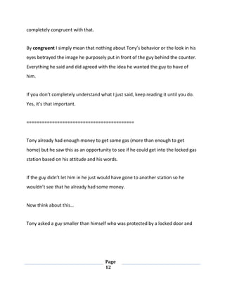 Page
12
completely congruent with that.
By congruent I simply mean that nothing about Tony’s behavior or the look in his
eyes betrayed the image he purposely put in front of the guy behind the counter.
Everything he said and did agreed with the idea he wanted the guy to have of
him.
If you don’t completely understand what I just said, keep reading it until you do.
Yes, it’s that important.
==========================================
Tony already had enough money to get some gas (more than enough to get
home) but he saw this as an opportunity to see if he could get into the locked gas
station based on his attitude and his words.
If the guy didn’t let him in he just would have gone to another station so he
wouldn’t see that he already had some money.
Now think about this…
Tony asked a guy smaller than himself who was protected by a locked door and
 