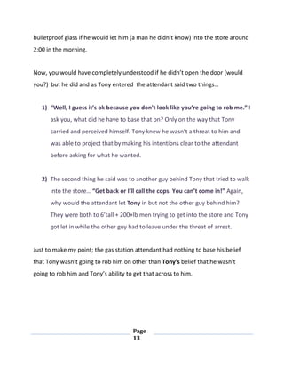Page
13
bulletproof glass if he would let him (a man he didn’t know) into the store around
2:00 in the morning.
Now, you would have completely understood if he didn’t open the door (would
you?) but he did and as Tony entered the attendant said two things…
1) “Well, I guess it’s ok because you don’t look like you’re going to rob me.” I
ask you, what did he have to base that on? Only on the way that Tony
carried and perceived himself. Tony knew he wasn’t a threat to him and
was able to project that by making his intentions clear to the attendant
before asking for what he wanted.
2) The second thing he said was to another guy behind Tony that tried to walk
into the store… “Get back or I’ll call the cops. You can’t come in!” Again,
why would the attendant let Tony in but not the other guy behind him?
They were both to 6’tall + 200+lb men trying to get into the store and Tony
got let in while the other guy had to leave under the threat of arrest.
Just to make my point; the gas station attendant had nothing to base his belief
that Tony wasn’t going to rob him on other than Tony’s belief that he wasn’t
going to rob him and Tony’s ability to get that across to him.
 