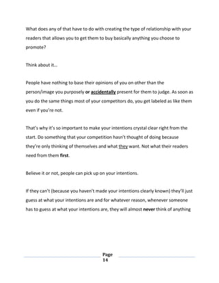 Page
14
What does any of that have to do with creating the type of relationship with your
readers that allows you to get them to buy basically anything you choose to
promote?
Think about it…
People have nothing to base their opinions of you on other than the
person/image you purposely or accidentally present for them to judge. As soon as
you do the same things most of your competitors do, you get labeled as like them
even if you’re not.
That’s why it’s so important to make your intentions crystal clear right from the
start. Do something that your competition hasn’t thought of doing because
they’re only thinking of themselves and what they want. Not what their readers
need from them first.
Believe it or not, people can pick up on your intentions.
If they can’t (because you haven’t made your intentions clearly known) they’ll just
guess at what your intentions are and for whatever reason, whenever someone
has to guess at what your intentions are, they will almost never think of anything
 