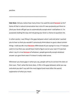 Page
15
positive.
==========================================
Side Note: Did you notice how many times I’ve used the word because so far?
Some of that is natural conversation but a lot of it was purposely put there to
(shut your brain off) get you to automatically accept what I said before it. I’m
purposely leading the way and not giving your brain a chance to question me.
In other words, I was filling in the gaps between what I said and what I wanted
you to hear so that you wouldn’t consciously think about or guess about certain
things. I told you A is true because of B instead of just saying A is true. If I had just
said A is true then you would have tried to figure out on your own if it was but
when I say A is true because of whatever, people generally accept whatever
answer you give them even if it doesn’t really make sense.
Whenever you leave gaps in what you say, people will try to connect the dots on
their own. That’s what the brain does. It fills in the gaps between what you say
and what you don’t say with the most logical (and most often the worst)
explanation of what you mean.
 