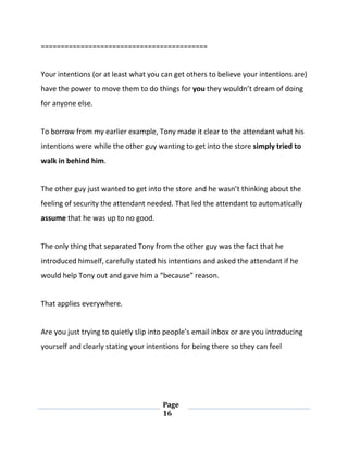 Page
16
==========================================
Your intentions (or at least what you can get others to believe your intentions are)
have the power to move them to do things for you they wouldn’t dream of doing
for anyone else.
To borrow from my earlier example, Tony made it clear to the attendant what his
intentions were while the other guy wanting to get into the store simply tried to
walk in behind him.
The other guy just wanted to get into the store and he wasn’t thinking about the
feeling of security the attendant needed. That led the attendant to automatically
assume that he was up to no good.
The only thing that separated Tony from the other guy was the fact that he
introduced himself, carefully stated his intentions and asked the attendant if he
would help Tony out and gave him a “because” reason.
That applies everywhere.
Are you just trying to quietly slip into people’s email inbox or are you introducing
yourself and clearly stating your intentions for being there so they can feel
 