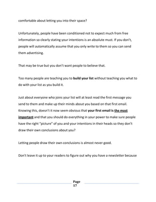 Page
17
comfortable about letting you into their space?
Unfortunately, people have been conditioned not to expect much from free
information so clearly stating your intentions is an absolute must. If you don’t,
people will automatically assume that you only write to them so you can send
them advertising.
That may be true but you don’t want people to believe that.
Too many people are teaching you to build your list without teaching you what to
do with your list as you build it.
Just about everyone who joins your list will at least read the first message you
send to them and make up their minds about you based on that first email.
Knowing this, doesn’t it now seem obvious that your first email is the most
important and that you should do everything in your power to make sure people
have the right “picture” of you and your intentions in their heads so they don’t
draw their own conclusions about you?
Letting people draw their own conclusions is almost never good.
Don’t leave it up to your readers to figure out why you have a newsletter because
 
