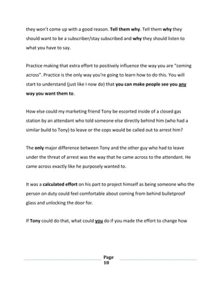 Page
18
they won’t come up with a good reason. Tell them why. Tell them why they
should want to be a subscriber/stay subscribed and why they should listen to
what you have to say.
Practice making that extra effort to positively influence the way you are “coming
across”. Practice is the only way you’re going to learn how to do this. You will
start to understand (just like I now do) that you can make people see you any
way you want them to.
How else could my marketing friend Tony be escorted inside of a closed gas
station by an attendant who told someone else directly behind him (who had a
similar build to Tony) to leave or the cops would be called out to arrest him?
The only major difference between Tony and the other guy who had to leave
under the threat of arrest was the way that he came across to the attendant. He
came across exactly like he purposely wanted to.
It was a calculated effort on his part to project himself as being someone who the
person on duty could feel comfortable about coming from behind bulletproof
glass and unlocking the door for.
If Tony could do that, what could you do if you made the effort to change how
 