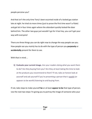 Page
19
people perceive you?
And that isn’t the only time Tony’s been escorted inside of a locked gas station
late at night. he tried six more times (just to prove the first time wasn’t a fluke)
and got let in four times again where the attendant quickly locked the door
behind him. The other two guys just wouldn’t go for it but hey, you can’t get your
way with everyone!
There are three things you can do right now to change the way people see you.
How people see you mainly has to do with the type of person you purposely or
accidentally present for them to see.
With that in mind …
1) Evaluate your current image. Are your readers doing what you want them
to do? Are they buying from you? Are they at least taking the time to look
at the products you recommend to them? If not, take an honest look at
yourself and ask yourself if you’re presenting a person that is worth (or
appears to be worth) listening to and buying from.
If not, take steps to make yourself be or at least appear to be that type of person.
Use the next two steps I’m giving you to portray the image of someone who your
 