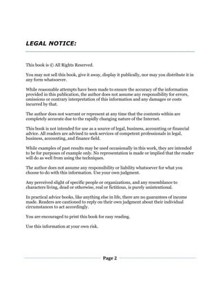 Page 2
LEGAL NOTICE:
This book is © All Rights Reserved.
You may not sell this book, give it away, display it publically, nor may you distribute it in
any form whatsoever.
While reasonable attempts have been made to ensure the accuracy of the information
provided in this publication, the author does not assume any responsibility for errors,
omissions or contrary interpretation of this information and any damages or costs
incurred by that.
The author does not warrant or represent at any time that the contents within are
completely accurate due to the rapidly changing nature of the Internet.
This book is not intended for use as a source of legal, business, accounting or financial
advice. All readers are advised to seek services of competent professionals in legal,
business, accounting, and finance field.
While examples of past results may be used occasionally in this work, they are intended
to be for purposes of example only. No representation is made or implied that the reader
will do as well from using the techniques.
The author does not assume any responsibility or liability whatsoever for what you
choose to do with this information. Use your own judgment.
Any perceived slight of specific people or organizations, and any resemblance to
characters living, dead or otherwise, real or fictitious, is purely unintentional.
In practical advice books, like anything else in life, there are no guarantees of income
made. Readers are cautioned to reply on their own judgment about their individual
circumstances to act accordingly.
You are encouraged to print this book for easy reading.
Use this information at your own risk.
 