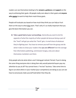 Page
20
readers can see themselves looking to for answers, guidance and support on the
way to achieving their goals. All people really care about is their goals and anyone
who seems to want to help them reach those goals.
People will evaluate you based on how much they think you can help or hurt
them on the way to what they want. That’s why it’s so vitally important that you
give the best information you can.
2) Take a good look at your surroundings. Generally you want to do the
opposite of what the majority of other people do because being a part of
the “herd” will get you what the “herd” gets. A small share of whatever
they’re fighting over. You have to remove yourself from the group and do
what it takes to show your readers that you are different from the average
free information publishing, commission-hungry, only care about
themselves marketers out there.
Only people who do what others aren’t doing get noticed. Period. If you’re doing
the same thing everyone else is doing then why would potential buyers pay any
attention to you at all? You cannot have a “me too” business. Take some time to
figure out what others in your market (your competitors) are doing so you can see
how to consciously make yourself look better than they do.
 