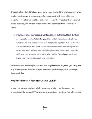 Page
21
It’s as simple as that. What you want to do is put yourself in a position where your
readers see that you are making an effort to connect with them while the
majority of the other newsletters and email courses they’re subscribed to are full
of ads, recycled junk written by someone who’s desperate for a commission
check.
3) Figure out what your readers want and give it to them without thinking
so much about what’s in it for you. I know that doesn’t sound right but
what you have to understand is that people are loyal to other people who
are loyal to them. You can’t expect your readers to do something for you
when you aren’t willing to do something for them first so you have to be
willing to be the one to initiate the relationship. Extend your hand and
invite your readers to accept your invitation.
Your main job is to serve your readers. Not to get them to buy from you. They will
buy, but only when they feel like you’ve done a good enough job of catering to
their needs first.
Why Do You Publish A Newsletter Or Email Course?
Is it so that you can send out ads for whatever products you happen to be
promoting at the moment? That’s why many publishers send out free information
 