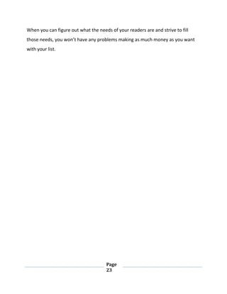 Page
23
When you can figure out what the needs of your readers are and strive to fill
those needs, you won’t have any problems making as much money as you want
with your list.
 