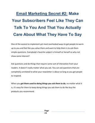 Page
24
Email Marketing Secret #2: Make
Your Subscribers Feel Like They Can
Talk To You And That You Actually
Care About What They Have To Say
One of the easiest to implement yet most overlooked ways to get people to warm
up to you and feel like you value them and want to help them is to ask them
simple questions. Everybody’s favorite subject is himself or herself so why not
show some interest?
Ask questions and do things that require some sort of interaction from your
readers. It doesn’t really matter what you ask. You can ask questions that are
completely unrelated to what your newsletter is about so long as you get people
to respond.
When you get them used to doing things you ask them to do, no matter what it
is, it’s easy for them to keep doing things you ask them to do like buy the
products you recommend.
 