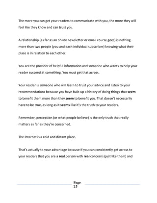 Page
25
The more you can get your readers to communicate with you, the more they will
feel like they know and can trust you.
A relationship (as far as an online newsletter or email course goes) is nothing
more than two people (you and each individual subscriber) knowing what their
place is in relation to each other.
You are the provider of helpful information and someone who wants to help your
reader succeed at something. You must get that across.
Your reader is someone who will learn to trust your advice and listen to your
recommendations because you have built up a history of doing things that seem
to benefit them more than they seem to benefit you. That doesn’t necessarily
have to be true, as long as it seems like it’s the truth to your readers.
Remember, perception (or what people believe) is the only truth that really
matters as far as they’re concerned.
The Internet is a cold and distant place.
That’s actually to your advantage because if you can consistently get across to
your readers that you are a real person with real concerns (just like them) and
 