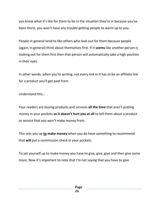 Page
26
you know what it’s like for them to be in the situation they’re in because you’ve
been there, you won’t have any trouble getting people to warm up to you.
People in general tend to like others who look out for them because people
(again, in general) think about themselves first. If it seems like another person is
looking out for them first then that person will automatically take a high position
in their eyes.
In other words, when you’re writing, not every link in it has to be an affiliate link
for a product you’ll get paid from.
Understand this…
Your readers are buying products and services all the time that aren’t putting
money in your pockets so it doesn’t hurt you at all to tell them about a product
or service that you won’t make money from.
This sets you up to make money when you do have something to recommend
that will put a commission check in your pockets.
To set yourself up to make money you have to give, give, give and then give some
more. Now it’s important to note that I’m not saying that you have to give
 
