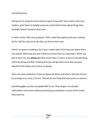 Page
27
everything away.
Giving (as I’m using the term) means to give of yourself. Share stories with your
readers, point them to helpful resources and let them know about things they
probably haven’t found on their own.
In other words, offer your guidance. That’s what they signed up to your mailing
list for. Not for a bunch of ads they can find on their own.
There's no point in building a list if your readers don't think you care about them.
You should. Otherwise you don't deserve to have them as subscribers. When you
give to your list, you always get back much more in return so you're actually being
selfish by being unselfish. Knowing that you will get back more than you give
ahead of time allows you to focus on giving.
There are some publishers I listen to above all others and when I took the time to
try and figure out why, it hit me. They all do one thing that now seems so obvious.
Something you may feel compelled NOT to do. They all give me valuable
information many times without promoting any products in some of the emails
they send me.
 