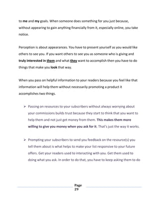 Page
29
to me and my goals. When someone does something for you just because,
without appearing to gain anything financially from it, especially online, you take
notice.
Perception is about appearances. You have to present yourself as you would like
others to see you. If you want others to see you as someone who is giving and
truly interested in them and what they want to accomplish then you have to do
things that make you look that way.
When you pass on helpful information to your readers because you feel like that
information will help them without necessarily promoting a product it
accomplishes two things.
 Passing on resources to your subscribers without always worrying about
your commissions builds trust because they start to think that you want to
help them and not just get money from them. This makes them more
willing to give you money when you ask for it. That’s just the way it works.
 Prompting your subscribers to send you feedback on the resource(s) you
tell them about is what helps to make your list responsive to your future
offers. Get your readers used to interacting with you. Get them used to
doing what you ask. In order to do that, you have to keep asking them to do
 