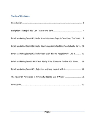 Page 3
Table of Contents
Introduction........................................................................................................... 4
Evergreen Strategies You Can Take To The Bank.................................................... 7
Email Marketing Secret #1: Make Your Intentions Crystal Clear From The Start.... 9
Email Marketing Secret #2: Make Your Subscribers Feel Like You Actually Care.. 24
Email Marketing Secret #3: Be Yourself Even If Some People Don’t Like It .......... 41
Email Marketing Secrets #4: If You Really Want Someone To Give You Some...... 53
Email Marketing Secret #5 : Rejection and how to deal with it............................ 56
The Power Of Perception Is A Powerful Tool So Use It Wisely ............................. 58
Conclusion ........................................................................................................... 61
 