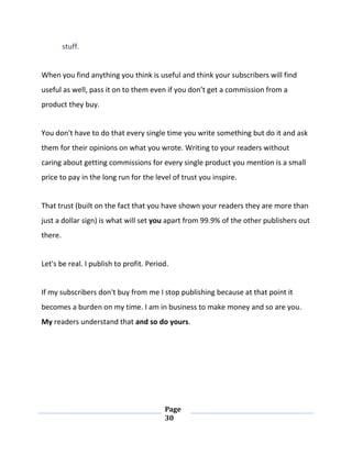 Page
30
stuff.
When you find anything you think is useful and think your subscribers will find
useful as well, pass it on to them even if you don’t get a commission from a
product they buy.
You don't have to do that every single time you write something but do it and ask
them for their opinions on what you wrote. Writing to your readers without
caring about getting commissions for every single product you mention is a small
price to pay in the long run for the level of trust you inspire.
That trust (built on the fact that you have shown your readers they are more than
just a dollar sign) is what will set you apart from 99.9% of the other publishers out
there.
Let's be real. I publish to profit. Period.
If my subscribers don't buy from me I stop publishing because at that point it
becomes a burden on my time. I am in business to make money and so are you.
My readers understand that and so do yours.
 