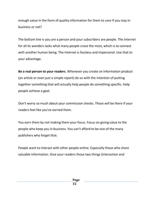 Page
32
enough value in the form of quality information for them to care if you stay in
business or not?
The bottom line is you are a person and your subscribers are people. The Internet
for all its wonders lacks what many people crave the most, which is to connect
with another human being. The Internet is faceless and impersonal. Use that to
your advantage.
Be a real person to your readers. Whenever you create an information product
(an article or even just a simple report) do so with the intention of putting
together something that will actually help people do something specific. Help
people achieve a goal.
Don't worry so much about your commission checks. Those will be there if your
readers feel like you've earned them.
You earn them by not making them your focus. Focus on giving value to the
people who keep you in business. You can't afford to be one of the many
publishers who forget that.
People want to interact with other people online. Especially those who share
valuable information. Give your readers those two things (interaction and
 