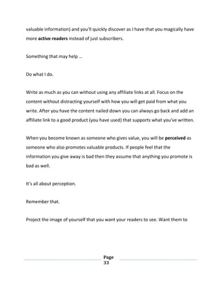 Page
33
valuable information) and you'll quickly discover as I have that you magically have
more active readers instead of just subscribers.
Something that may help …
Do what I do.
Write as much as you can without using any affiliate links at all. Focus on the
content without distracting yourself with how you will get paid from what you
write. After you have the content nailed down you can always go back and add an
affiliate link to a good product (you have used) that supports what you've written.
When you become known as someone who gives value, you will be perceived as
someone who also promotes valuable products. If people feel that the
information you give away is bad then they assume that anything you promote is
bad as well.
It's all about perception.
Remember that.
Project the image of yourself that you want your readers to see. Want them to
 