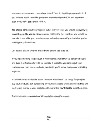 Page
34
see you as someone who cares about them? Then do the things you would do if
you did care about them like give them information you KNOW will help them
even if you don't get a check from it.
You should care about your readers but at the very least you should always try to
make it seem like you do. Now you may not like the fact that I say you should try
to make it seem like you care about your subscribers even if you don’t but you’re
missing the point entirely.
Our actions dictate who we are and who people see us to be.
If you do something long enough it will become a habit that’s a part of who you
are. Even if at first you have to try to make it seem like you care about your
readers more than you actually do, eventually you’ll notice that you’re not faking
anymore.
It can be hard to really care about someone who doesn’t do things for you (like
buy your products) but by focusing on your subscribers’ wants and needs they will
start to put money in your pockets and I guarantee you’ll start to love them then.
And remember … always do what you do for a specific reason.
 