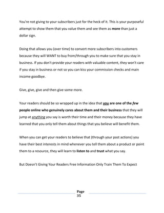 Page
35
You're not giving to your subscribers just for the heck of it. This is your purposeful
attempt to show them that you value them and see them as more than just a
dollar sign.
Doing that allows you (over time) to convert more subscribers into customers
because they will WANT to buy from/through you to make sure that you stay in
business. If you don't provide your readers with valuable content, they won't care
if you stay in business or not so you can kiss your commission checks and main
income goodbye.
Give, give, give and then give some more.
Your readers should be so wrapped up in the idea that you are one of the few
people online who genuinely cares about them and their business that they will
jump at anything you say is worth their time and their money because they have
learned that you only tell them about things that you believe will benefit them.
When you can get your readers to believe that (through your past actions) you
have their best interests in mind whenever you tell them about a product or point
them to a resource, they will learn to listen to and trust what you say.
But Doesn’t Giving Your Readers Free Information Only Train Them To Expect
 