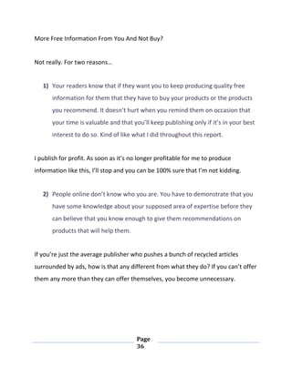 Page
36
More Free Information From You And Not Buy?
Not really. For two reasons…
1) Your readers know that if they want you to keep producing quality free
information for them that they have to buy your products or the products
you recommend. It doesn’t hurt when you remind them on occasion that
your time is valuable and that you’ll keep publishing only if it’s in your best
interest to do so. Kind of like what I did throughout this report.
I publish for profit. As soon as it’s no longer profitable for me to produce
information like this, I’ll stop and you can be 100% sure that I’m not kidding.
2) People online don’t know who you are. You have to demonstrate that you
have some knowledge about your supposed area of expertise before they
can believe that you know enough to give them recommendations on
products that will help them.
If you’re just the average publisher who pushes a bunch of recycled articles
surrounded by ads, how is that any different from what they do? If you can’t offer
them any more than they can offer themselves, you become unnecessary.
 