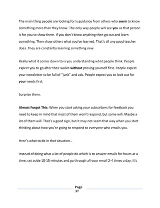 Page
37
The main thing people are looking for is guidance from others who seem to know
something more than they know. The only way people will see you as that person
is for you to show them. If you don’t know anything then go out and learn
something. Then show others what you’ve learned. That’s all any good teacher
does. They are constantly learning something new.
Really what it comes down to is you understanding what people think. People
expect you to go after their wallet without proving yourself first. People expect
your newsletter to be full of “junk” and ads. People expect you to look out for
your needs first.
Surprise them.
Almost Forgot This: When you start asking your subscribers for feedback you
need to keep in mind that most of them won’t respond, but some will. Maybe a
lot of them will. That’s a good sign, but it may not seem that way when you start
thinking about how you’re going to respond to everyone who emails you.
Here’s what to do in that situation…
Instead of doing what a lot of people do which is to answer emails for hours at a
time, set aside 10-15 minutes and go through all your email 2-4 times a day. It’s
 