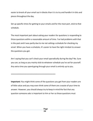 Page
38
easier to knock all your email out in blocks than it is to try and handle it in bits and
pieces throughout the day.
Set up specific times for getting to your emails and for the most part, stick to that
schedule.
The most important part about asking your readers for questions is responding to
those questions within a reasonable amount of time. I’ve had problems with that
in the past and it was partly due to me not setting a schedule for checking my
email. When you have a schedule, it’s easier to have the right mindset to answer
the questions you get.
Am I saying that you can’t check your email sporadically during the day? No. Sure
you can; as long as you mainly stick to whatever schedule you’ve set for yourself.
Any extra time you spend going through your email is entirely up to you.
==========================================
Important: You might think some of the questions you get from your readers are
of little value and you may even think some of them are a waste of your time to
answer. However, you should always try to keep in mind the fact that any
question someone asks is important to him or her so those questions must
 