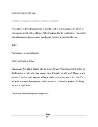 Page
39
become important to you.
==========================================
Think about it. Even though email is easy to send, it still requires some effort to
compose an email and send it out. When you send email to someone, you expect
a timely response because your question or concern is important to you.
Right?
Your readers are no different.
Here’s the bottom line…
How do you feel about people who do things for you? Aren’t you more willing to
do things for people who have already done things to benefit you? Of course you
are and if you honestly ask yourself why you’ll come to the conclusion that it’s
because you want those people or that person to continue to want to do things
for you in the future.
That’s how newsletter publishing works.
 