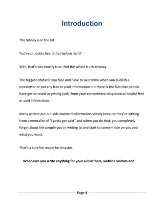 Page 4
Introduction
The money is in the list.
You’ve probably heard that before right?
Well, that’s not exactly true. Not the whole truth anyway.
The biggest obstacle you face and have to overcome when you publish a
newsletter or put any free or paid information out there is the fact that people
have gotten used to getting junk (from your competitors) disguised as helpful free
or paid information.
Many writers put out sub-standard information simply because they’re writing
from a mentality of “I gotta get paid” and when you do that, you completely
forget about the people you’re writing to and start to concentrate on you and
what you want.
That’s a surefire recipe for disaster.
Whenever you write anything for your subscribers, website visitors and
 