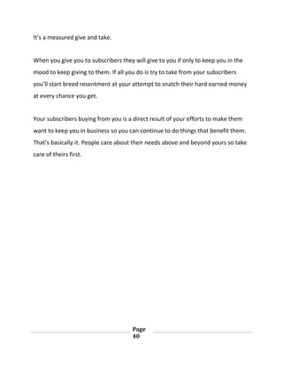Page
40
It’s a measured give and take.
When you give you to subscribers they will give to you if only to keep you in the
mood to keep giving to them. If all you do is try to take from your subscribers
you’ll start breed resentment at your attempt to snatch their hard earned money
at every chance you get.
Your subscribers buying from you is a direct result of your efforts to make them
want to keep you in business so you can continue to do things that benefit them.
That’s basically it. People care about their needs above and beyond yours so take
care of theirs first.
 