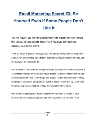 Page
41
Email Marketing Secret #3: Be
Yourself Even If Some People Don’t
Like It
This rule requires you to be bold. It requires you to expect and accept the fact
that some people are going to flat out reject you. If you can’t deal with
rejection, learn to deal with it.
Trust is a result of people seeing you as a real person willing to share of yourself
and not just a automated cloned robot pushing out recycled articles and ads just
like everyone else seems to do.
Part of that has to do with the way you write to your readers. You have to write in
a way that it looks personal. Like an actual person sat down and took the time to
communicate with them. Every single one of your readers knows you have many
hundreds or thousands of subscribers but that doesn’t mean that you can’t write
like only one person is reading. In fact, that’s what you have to do.
One of the easiest ways I’ve found to learn how to do this is to look at your
database of subscribers and pick one to write your letter to. Just one. Then
 